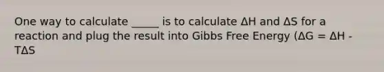 One way to calculate _____ is to calculate ΔH and ΔS for a reaction and plug the result into Gibbs Free Energy (ΔG = ΔH - TΔS