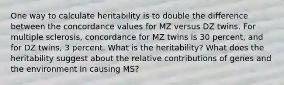 One way to calculate heritability is to double the difference between the concordance values for MZ versus DZ twins. For multiple sclerosis, concordance for MZ twins is 30 percent, and for DZ twins, 3 percent. What is the heritability? What does the heritability suggest about the relative contributions of genes and the environment in causing MS?