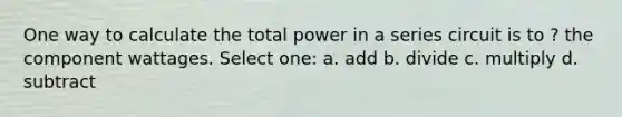 One way to calculate the total power in a series circuit is to ? the component wattages. Select one: a. add b. divide c. multiply d. subtract