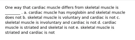 One way that cardiac muscle differs from skeletal muscle is ________ . a. cardiac muscle has myoglobin and skeletal muscle does not b. skeletal muscle is voluntary and cardiac is not c. skeletal muscle is involuntary and cardiac is not d. cardiac muscle is striated and skeletal is not e. skeletal muscle is striated and cardiac is not