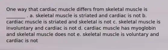 One way that cardiac muscle differs from skeletal muscle is ________ . a. skeletal muscle is striated and cardiac is not b. cardiac muscle is striated and skeletal is not c. skeletal muscle is involuntary and cardiac is not d. cardiac muscle has myoglobin and skeletal muscle does not e. skeletal muscle is voluntary and cardiac is not