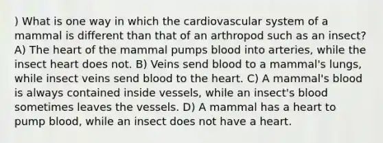 ) What is one way in which the cardiovascular system of a mammal is different than that of an arthropod such as an insect? A) The heart of the mammal pumps blood into arteries, while the insect heart does not. B) Veins send blood to a mammal's lungs, while insect veins send blood to the heart. C) A mammal's blood is always contained inside vessels, while an insect's blood sometimes leaves the vessels. D) A mammal has a heart to pump blood, while an insect does not have a heart.