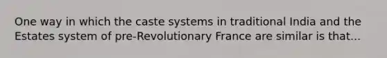 One way in which the caste systems in traditional India and the Estates system of pre-Revolutionary France are similar is that...