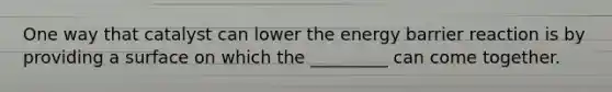 One way that catalyst can lower the energy barrier reaction is by providing a surface on which the _________ can come together.