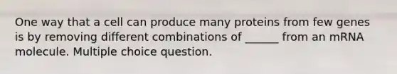 One way that a cell can produce many proteins from few genes is by removing different combinations of ______ from an mRNA molecule. Multiple choice question.