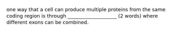 one way that a cell can produce multiple proteins from the same coding region is through ____________________ (2 words) where different exons can be combined.