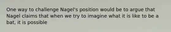 One way to challenge Nagel's position would be to argue that Nagel claims that when we try to imagine what it is like to be a bat, it is possible