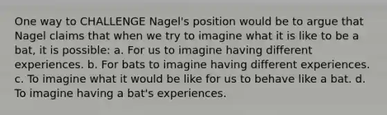 One way to CHALLENGE Nagel's position would be to argue that Nagel claims that when we try to imagine what it is like to be a bat, it is possible: a. For us to imagine having different experiences. b. For bats to imagine having different experiences. c. To imagine what it would be like for us to behave like a bat. d. To imagine having a bat's experiences.