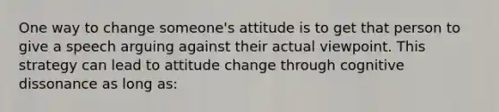 One way to change someone's attitude is to get that person to give a speech arguing against their actual viewpoint. This strategy can lead to attitude change through cognitive dissonance as long as: