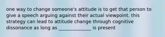 one way to change someone's attitude is to get that person to give a speech arguing against their actual viewpoint. this strategy can lead to attitude change through cognitive dissonance as long as ______________ is present