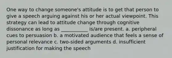 One way to change someone's attitude is to get that person to give a speech arguing against his or her actual viewpoint. This strategy can lead to attitude change through cognitive dissonance as long as ___________ is/are present. a. peripheral cues to persuasion b. a motivated audience that feels a sense of personal relevance c. two-sided arguments d. insufficient justification for making the speech