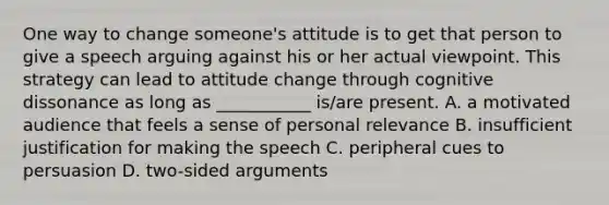 One way to change someone's attitude is to get that person to give a speech arguing against his or her actual viewpoint. This strategy can lead to attitude change through cognitive dissonance as long as ___________ is/are present. A. a motivated audience that feels a sense of personal relevance B. insufficient justification for making the speech C. peripheral cues to persuasion D. two-sided arguments