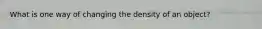 What is one way of changing the density of an object?