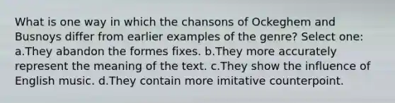 What is one way in which the chansons of Ockeghem and Busnoys differ from earlier examples of the genre? Select one: a.They abandon the formes fixes. b.They more accurately represent the meaning of the text. c.They show the influence of English music. d.They contain more imitative counterpoint.