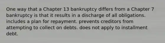 One way that a Chapter 13 bankruptcy differs from a Chapter 7 bankruptcy is that it results in a discharge of all obligations. includes a plan for repayment. prevents creditors from attempting to collect on debts. does not apply to installment debt.