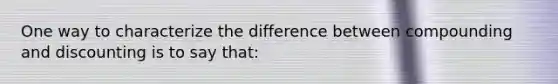 One way to characterize the difference between compounding and discounting is to say that: