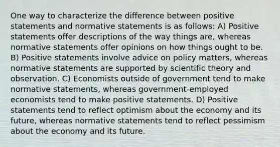 One way to characterize the difference between positive statements and normative statements is as follows: A) Positive statements offer descriptions of the way things are, whereas normative statements offer opinions on how things ought to be. B) Positive statements involve advice on policy matters, whereas normative statements are supported by scientific theory and observation. C) Economists outside of government tend to make normative statements, whereas government-employed economists tend to make positive statements. D) Positive statements tend to reflect optimism about the economy and its future, whereas normative statements tend to reflect pessimism about the economy and its future.