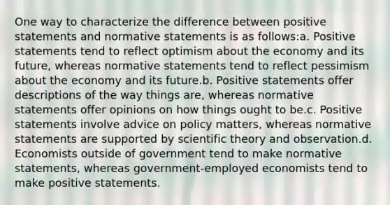 One way to characterize the difference between positive statements and normative statements is as follows:a. Positive statements tend to reflect optimism about the economy and its future, whereas normative statements tend to reflect pessimism about the economy and its future.b. Positive statements offer descriptions of the way things are, whereas normative statements offer opinions on how things ought to be.c. Positive statements involve advice on policy matters, whereas normative statements are supported by scientific theory and observation.d. Economists outside of government tend to make normative statements, whereas government-employed economists tend to make positive statements.