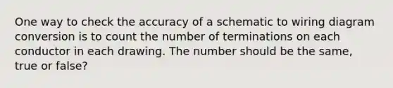 One way to check the accuracy of a schematic to wiring diagram conversion is to count the number of terminations on each conductor in each drawing. The number should be the same, true or false?