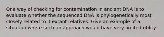 One way of checking for contamination in ancient DNA is to evaluate whether the sequenced DNA is phylogenetically most closely related to it extant relatives. Give an example of a situation where such an approach would have very limited utility.