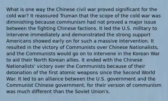 What is one way the Chinese civil war proved significant for the cold war? It reassured Truman that the scope of the cold war was diminishing because communism had not proved a major issue between the fighting Chinese factions. It led the U.S. military to intervene immediately and demonstrated the strong support Americans showed early on for such a massive intervention. It resulted in the victory of Communists over Chinese Nationalists, and the Communists would go on to intervene in the Korean War to aid their North Korean allies. It ended with the Chinese Nationalists' victory over the Communists because of their detonation of the first atomic weapons since the Second World War. It led to an alliance between the U.S. government and the Communist Chinese government, for their version of communism was much different than the Soviet Union's.