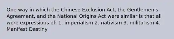 One way in which the Chinese Exclusion Act, the Gentlemen's Agreement, and the National Origins Act were similar is that all were expressions of: 1. imperialism 2. nativism 3. militarism 4. Manifest Destiny