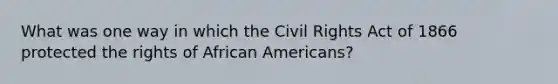 What was one way in which the Civil Rights Act of 1866 protected the rights of <a href='https://www.questionai.com/knowledge/kktT1tbvGH-african-americans' class='anchor-knowledge'>african americans</a>?