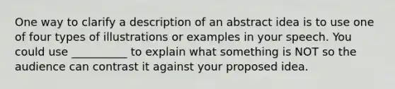 One way to clarify a description of an abstract idea is to use one of four types of illustrations or examples in your speech. You could use __________ to explain what something is NOT so the audience can contrast it against your proposed idea.