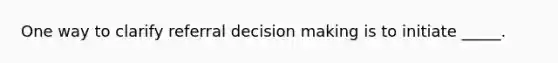 One way to clarify referral decision making is to initiate _____.