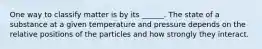 One way to classify matter is by its ______. The state of a substance at a given temperature and pressure depends on the relative positions of the particles and how strongly they interact.