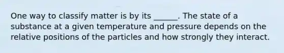 One way to classify matter is by its ______. The state of a substance at a given temperature and pressure depends on the relative positions of the particles and how strongly they interact.