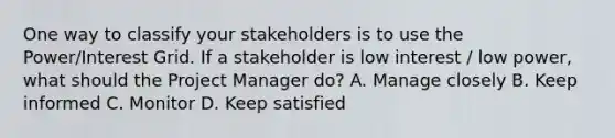 One way to classify your stakeholders is to use the Power/Interest Grid. If a stakeholder is low interest / low power, what should the Project Manager do? A. Manage closely B. Keep informed C. Monitor D. Keep satisfied