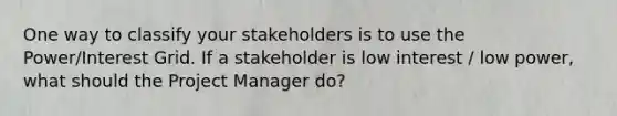 One way to classify your stakeholders is to use the Power/Interest Grid. If a stakeholder is low interest / low power, what should the Project Manager do?