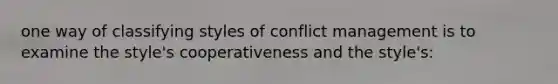 one way of classifying styles of conflict management is to examine the style's cooperativeness and the style's: