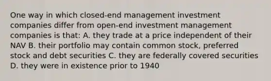 One way in which closed-end management investment companies differ from open-end investment management companies is that: A. they trade at a price independent of their NAV B. their portfolio may contain common stock, preferred stock and debt securities C. they are federally covered securities D. they were in existence prior to 1940