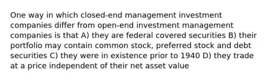 One way in which closed-end management investment companies differ from open-end investment management companies is that A) they are federal covered securities B) their portfolio may contain common stock, preferred stock and debt securities C) they were in existence prior to 1940 D) they trade at a price independent of their net asset value