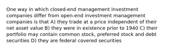 One way in which closed-end management investment companies differ from open-end investment management companies is that A) they trade at a price independent of their net asset value B) they were in existence prior to 1940 C) their portfolio may contain common stock, preferred stock and debt securities D) they are federal covered securities