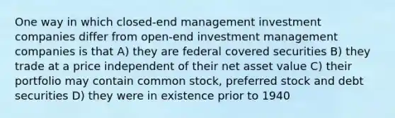 One way in which closed-end management investment companies differ from open-end investment management companies is that A) they are federal covered securities B) they trade at a price independent of their net asset value C) their portfolio may contain common stock, preferred stock and debt securities D) they were in existence prior to 1940