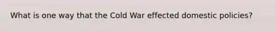 What is one way that the Cold War effected domestic policies?