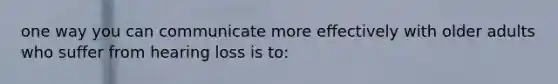 one way you can communicate more effectively with older adults who suffer from hearing loss is to: