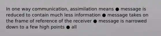 In one way communication, assimilation means ● message is reduced to contain much less information ● message takes on the frame of reference of the receiver ● message is narrowed down to a few high points ● all