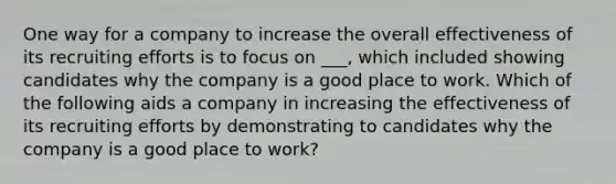 One way for a company to increase the overall effectiveness of its recruiting efforts is to focus on ___, which included showing candidates why the company is a good place to work. Which of the following aids a company in increasing the effectiveness of its recruiting efforts by demonstrating to candidates why the company is a good place to work?