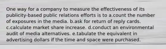 One way for a company to measure the effectiveness of its publicity-based public relations efforts is to a.count the number of exposures in the media. b.ask for return of reply cards. c.calculate market share increase. d.conduct an environmental audit of media alternatives. e.tabulate the equivalent in advertising dollars if the time and space were purchased.