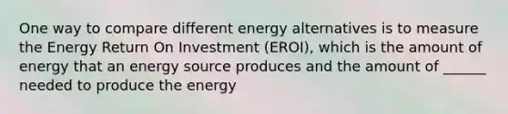 One way to compare different energy alternatives is to measure the Energy Return On Investment (EROI), which is the amount of energy that an energy source produces and the amount of ______ needed to produce the energy