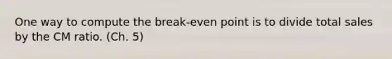 One way to compute the break-even point is to divide total sales by the CM ratio. (Ch. 5)