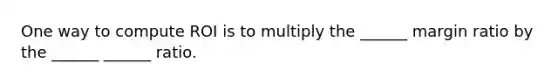 One way to compute ROI is to multiply the ______ margin ratio by the ______ ______ ratio.