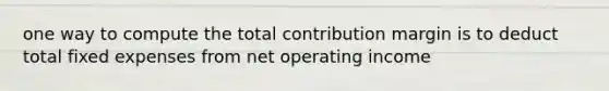 one way to compute the total contribution margin is to deduct total fixed expenses from net operating income