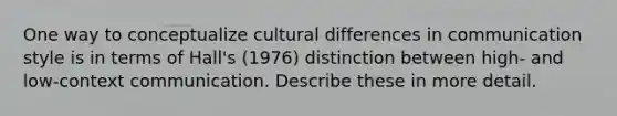 One way to conceptualize cultural differences in communication style is in terms of Hall's (1976) distinction between high- and low-context communication. Describe these in more detail.