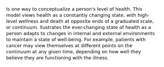 Is one way to conceptualize a person's level of health. This model views health as a constantly changing state, with high-level wellness and death at opposite ends of a graduated scale, or continuum. llustrates the ever-changing state of health as a person adapts to changes in internal and external environments to maintain a state of well-being. For example, patients with cancer may view themselves at different points on the continuum at any given time, depending on how well they believe they are functioning with the illness.