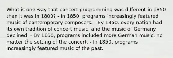 What is one way that concert programming was different in 1850 than it was in 1800? - In 1850, programs increasingly featured music of contemporary composers. - By 1850, every nation had its own tradition of concert music, and the music of Germany declined. - By 1850, programs included more German music, no matter the setting of the concert. - In 1850, programs increasingly featured music of the past.